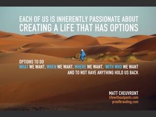 each of us is inherently passionate about
creating a life that has options

options to do
what we want, when we want, where we want, with who we want
                        and to not have anything hold us back


                                             Matt Cheuvront
                                              lifewithoutpants.com
                                                 proofbranding.com
 