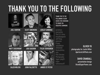 Thank you to the following
                                                    Thank You to the
                                                    following Flickr
                                                    users for choosing
                                                    to share via
                                                    Creative Commons

 joel runyon     scott dinsmore   ashley ambirge    jurvetson
                                                    mariachily
                                                    The U.S. Army
                                                    murphyeppoon
                                                    Jeff Pang
                                                    amerune
                                                    R’eyes
                                                    JohnONolan                           Oliver Yu
Matt Cheuvront    Jodi Sagorin    tyler tervooren   DVIDSHUB
                                                    DonkeyHotey          photography for Justin Miller
                                                    vxla                      ApertureLifePhoto.com
                                                    Pink Sherbet
                                                    Photography
                                                    !ogan-paig3(:                DAVID CRANDALL
                                                    zzpza                         presentation design
                                                    nathanmac87                BrandSuperPower.com
 caleb wojcik    john falchetto   Amber St Peter
 