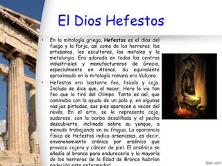 El Dios Hefestos
•   En la mitología griega, Hefestos es el dios del
    fuego y la forja, así como de los herreros, los
    artesanos, los escultores, los metales y la
    metalurgia. Era adorado en todos los centros
    industriales y manufactureros de Grecia,
    especialmente en Atenas. Su equivalente
    aproximado en la mitología romana era Vulcano.
•   Hefestos era bastante feo, lisiado y cojo.
    Incluso se dice que, al nacer, Hera lo vio tan
    feo que lo tiró del Olimpo. Tanto es así, que
    caminaba con la ayuda de un palo y, en algunas
    vasijas pintadas, sus pies aparecen a veces del
    revés. En el arte, se le representa cojo,
    sudoroso, con la barba desaliñada y el pecho
    descubierto, inclinado sobre su yunque, a
    menudo trabajando en su fragua. La apariencia
    física de Hefestos indica arseniosas, es decir,
    envenenamiento crónico por arsénico que
    provoca cojera y cáncer de piel. El arsénico se
    añadía al bronce para endurecerlo y la mayoría
    de los herreros de la Edad de Bronce habrían
 