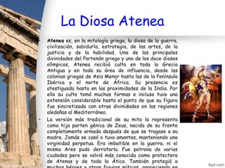 La Diosa Atenea
•   Atenea es, en la mitología griega, la diosa de la guerra,
    civilización, sabiduría, estrategia, de las artes, de la
    justicia y de la habilidad. Una de las principales
    divinidades del Partenón griego y uno de los doce dioses
    olímpicos, Atenea recibió culto en toda la Grecia
    Antigua y en toda su área de influencia, desde las
    colonias griegas de Asia Menor hasta las de la Península
    Ibérica y el norte de África. Su presencia es
    atestiguada hasta en las proximidades de la India. Por
    ello su culto tomó muchas formas e incluso tuvo una
    extensión considerable hasta el punto de que su figura
    fue sincretizada con otras divinidades en las regiones
    aledañas al Mediterráneo.
•   La versión más tradicional de su mito la representa
    como hija parten génica de Zeus, nacida de su frente
    completamente armada después de que se tragase a su
    madre. Jamás se casó o tuvo amantes, manteniendo una
    virginidad perpetua. Era imbatible en la guerra, ni el
    mismo Ares pudo derrotarla. Fue patrona de varias
    ciudades pero se volvió más conocida como protectora
    de Atenas y de toda la Ática. También protegió a
 