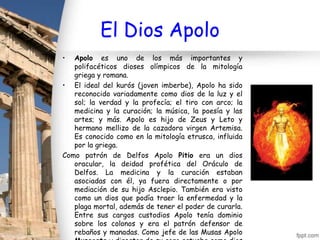 El Dios Apolo
•  Apolo es uno de los más importantes y
   polifacéticos dioses olímpicos de la mitología
   griega y romana.
• El ideal del kurós (joven imberbe), Apolo ha sido
   reconocido variadamente como dios de la luz y el
   sol; la verdad y la profecía; el tiro con arco; la
   medicina y la curación; la música, la poesía y las
   artes; y más. Apolo es hijo de Zeus y Leto y
   hermano mellizo de la cazadora virgen Artemisa.
   Es conocido como en la mitología etrusca, influida
   por la griega.
Como patrón de Delfos Apolo Pitio era un dios
   oracular, la deidad profética del Oráculo de
   Delfos. La medicina y la curación estaban
   asociadas con él, ya fuera directamente o por
   mediación de su hijo Asclepio. También era visto
   como un dios que podía traer la enfermedad y la
   plaga mortal, además de tener el poder de curarla.
   Entre sus cargos custodios Apolo tenía dominio
   sobre los colonos y era el patrón defensor de
   rebaños y manadas. Como jefe de las Musas Apolo
 