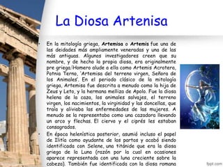 La Diosa Artenisa
•   En la mitología griega, Artemisa o Artemis fue una de
    las deidades más ampliamente veneradas y una de las
    más antiguas. Algunos investigadores creen que su
    nombre, y de hecho la propia diosa, era originalmente
    pre griega.[Homero alude a ella como Artemis Acrotera,
    Potnia Terno, ‘Artemisa del terreno virgen, Señora de
    los Animales’. En el periodo clásico de la mitología
    griega, Artemisa fue descrita a menudo como la hija de
    Zeus y Leto, y la hermana melliza de Apolo. Fue la diosa
    helena de la caza, los animales salvajes, el terreno
    virgen, los nacimientos, la virginidad y las doncellas, que
    traía y aliviaba las enfermedades de las mujeres. A
    menudo se la representaba como una cazadora llevando
    un arco y flechas. El ciervo y el ciprés les estaban
    consagrados.
•   En época helenística posterior, asumió incluso el papel
    de Ilitía como ayudante de los partos y acabó siendo
    identificada con Selene, una titánide que era la diosa
    griega de la Luna (razón por la cual en ocasiones
    aparece representada con una luna creciente sobre la
    cabeza). También fue identificada con la diosa romana
 