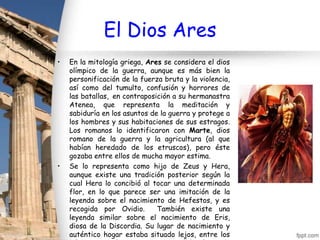 El Dios Ares
•   En la mitología griega, Ares se considera el dios
    olímpico de la guerra, aunque es más bien la
    personificación de la fuerza bruta y la violencia,
    así como del tumulto, confusión y horrores de
    las batallas, en contraposición a su hermanastra
    Atenea, que representa la meditación y
    sabiduría en los asuntos de la guerra y protege a
    los hombres y sus habitaciones de sus estragos.
    Los romanos lo identificaron con Marte, dios
    romano de la guerra y la agricultura (al que
    habían heredado de los etruscos), pero éste
    gozaba entre ellos de mucha mayor estima.
•   Se lo representa como hijo de Zeus y Hera,
    aunque existe una tradición posterior según la
    cual Hera lo concibió al tocar una determinada
    flor, en lo que parece ser una imitación de la
    leyenda sobre el nacimiento de Hefestos, y es
    recogida por Ovidio.       También existe una
    leyenda similar sobre el nacimiento de Eris,
    diosa de la Discordia. Su lugar de nacimiento y
    auténtico hogar estaba situado lejos, entre los
 