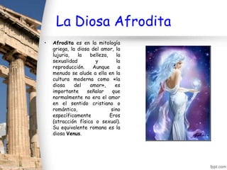 La Diosa Afrodita
•   Afrodita es en la mitología
    griega, la diosa del amor, la
    lujuria,   la   belleza,    la
    sexualidad        y         la
    reproducción.    Aunque      a
    menudo se alude a ella en la
    cultura moderna como «la
    diosa     del   amor»,     es
    importante     señalar    que
    normalmente no era el amor
    en el sentido cristiano o
    romántico,               sino
    específicamente          Eros
    (atracción física o sexual).
    Su equivalente romana es la
    diosa Venus.
 