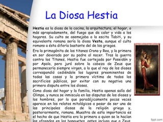 La Diosa Hestia
•   Hestia es la diosa de la cocina, la arquitectura, el hogar, o
    más apropiadamente, del fuego que da calor y vida a los
    hogares. Su culto se asemejaba a la escita Tabiti, y su
    equivalente romana sería la diosa Vesta, aunque el culto
    romano a ésta difería bastante del de los griegos.
•   Era la primogénita de los titanes Crono y Rea, y la primera
    en ser devorada por su padre al nacer. Tras la guerra
    contra los Titanes, Hestia fue cortejada por Poseidón y
    por Apolo, pero juró sobre la cabeza de Zeus que
    permanecería siempre virgen, a lo que el rey de los dioses
    correspondió cediéndole los lugares preeminentes de
    todas las casas y la primera víctima de todos los
    sacrificios públicos, por evitar con su negativa una
    primera disputa entre los dioses.
•   Como diosa del hogar y la familia, Hestia apenas salía del
    Olimpo, y nunca se inmiscuía en las disputas de los dioses y
    los hombres, por lo que paradójicamente pocas veces
    aparece en los relatos mitológicos a pesar de ser una de
    las principales diosas de la religión griega y,
    posteriormente, romana. Muestra de esta importancia es
    el hecho de que Hestia era la primera a quien se le hacían
 