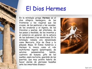 El Dios Hermes
•   En la mitología griega Hermes es el
    dios olímpico mensajero, de las
    fronteras y los viajeros que las
    cruzan, de los pastores y las vacadas,
    de los oradores y el ingenio, de los
    literatos y poetas, del atletismo, de
    los pesos y medidas, de los inventos y
    el comercio en general, de la astucia
    de los ladrones y los mentirosos. En la
    mitología romana era denominado
    como Mercurio. Hijo de Zeus y la
    pléyade Maya. El himno homérico a
    Hermes lo invoca como el «de
    multiforme ingenio (polytropos), de
    astutos      pensamientos,      ladrón,
    cuatrero de bueyes, jefe de los
    sueños, espía nocturno, guardián de las
    puertas, que muy pronto habría de
    hacer alarde de gloriosas hazañas
    ante los inmortales dioses.»
 