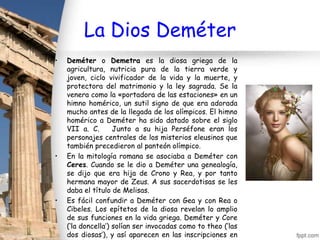 La Dios Deméter
•   Deméter o Demetra es la diosa griega de la
    agricultura, nutricia pura de la tierra verde y
    joven, ciclo vivificador de la vida y la muerte, y
    protectora del matrimonio y la ley sagrada. Se la
    venera como la «portadora de las estaciones» en un
    himno homérico, un sutil signo de que era adorada
    mucho antes de la llegada de los olímpicos. El himno
    homérico a Deméter ha sido datado sobre el siglo
    VII a. C.       Junto a su hija Perséfone eran los
    personajes centrales de los misterios eleusinos que
    también precedieron al panteón olímpico.
•   En la mitología romana se asociaba a Deméter con
    Ceres. Cuando se le dio a Deméter una genealogía,
    se dijo que era hija de Crono y Rea, y por tanto
    hermana mayor de Zeus. A sus sacerdotisas se les
    daba el título de Melisas.
•   Es fácil confundir a Deméter con Gea y con Rea o
    Cibeles. Los epítetos de la diosa revelan lo amplio
    de sus funciones en la vida griega. Deméter y Core
    (‘la doncella’) solían ser invocadas como to theo (‘las
    dos diosas’), y así aparecen en las inscripciones en
 
