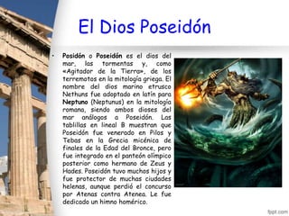 El Dios Poseidón
•   Posidón o Poseidón es el dios del
    mar, las tormentas y, como
    «Agitador de la Tierra», de los
    terremotos en la mitología griega. El
    nombre del dios marino etrusco
    Nethuns fue adoptado en latín para
    Neptuno (Neptunus) en la mitología
    romana, siendo ambos dioses del
    mar análogos a Poseidón. Las
    tablillas en lineal B muestran que
    Poseidón fue venerado en Pilos y
    Tebas en la Grecia micénica de
    finales de la Edad del Bronce, pero
    fue integrado en el panteón olímpico
    posterior como hermano de Zeus y
    Hades. Poseidón tuvo muchos hijos y
    fue protector de muchas ciudades
    helenas, aunque perdió el concurso
    por Atenas contra Atenea. Le fue
    dedicado un himno homérico.
 