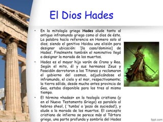 El Dios Hades
•   En la mitología griega Hades alude tanto al
    antiguo inframundo griego como al dios de éste.
    La palabra hacía referencia en Homero solo al
    dios; siendo el genitivo Haidou una elisión para
    designar ubicación: ‘[la casa/dominio] de
    Hades’. Finalmente también el nominativo llegó
    a designar la morada de los muertos.
•   Hades es el mayor hijo varón de Crono y Rea.
    Según el mito, él y sus hermanos Zeus y
    Poseidón derrotaron a los Titanes y reclamaron
    el gobierno del cosmos, adjudicándose el
    inframundo, el cielo y el mar, respectivamente;
    la tierra sólida, desde mucho antes provincia de
    Gea, estaba disponible para los tres al mismo
    tiempo.
•   El término «hades» en la teología cristiana (y
    en el Nuevo Testamento Griego) es paralelo al
    hebreo sheol, ( ‘tumba’ o ‘pozo de suciedad’), y
    alude a la morada de los muertos. El concepto
    cristiano de infierno se parece más al Tártaro
    griego, una parte profunda y sombría del Hades
 