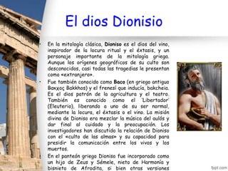 El dios Dionisio
•   En la mitología clásica, Dioniso es el dios del vino,
    inspirador de la locura ritual y el éxtasis, y un
    personaje importante de la mitología griega.
    Aunque los orígenes geográficos de su culto son
    desconocidos, casi todas las tragedias le presentan
    como «extranjero».
•   Fue también conocido como Baco (en griego antiguo
    Βακχος Bakkhos) y el frenesí que inducía, bakcheia.
    Es el dios patrón de la agricultura y el teatro.
    También es conocido como el ‘Libertador’
    (Eleuterio), liberando a uno de su ser normal,
    mediante la locura, el éxtasis o el vino. La misión
    divina de Dioniso era mezclar la música del aulós y
    dar final al cuidado y la preocupación. Los
    investigadores han discutido la relación de Dioniso
    con el «culto de las almas» y su capacidad para
    presidir la comunicación entre los vivos y los
    muertos.
•   En el panteón griego Dioniso fue incorporado como
    un hijo de Zeus y Sémele, nieto de Harmonía y
    bisnieto de Afrodita, si bien otras versiones
 