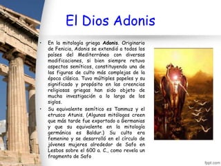 El Dios Adonis
•   En la mitología griega Adonis. Originario
    de Fenicia, Adonis se extendió a todos los
    países del Mediterráneo con diversas
    modificaciones, si bien siempre retuvo
    aspectos semíticos, constituyendo una de
    las figuras de culto más complejas de la
    época clásica. Tuvo múltiples papeles y su
    significado y propósito en las creencias
    religiosas griegas han sido objeto de
    mucha investigación a lo largo de los
    siglos.
•   Su equivalente semítico es Tammuz y el
    etrusco Atunis. (Algunos mitólogos creen
    que más tarde fue exportado a Germanias
    y que su equivalente en la mitología
    germánica es Baldur.) Su culto era
    femenino y se desarrolló en el círculo de
    jóvenes mujeres alrededor de Safo en
    Lesbos sobre el 600 a. C., como revela un
    fragmento de Safo
 