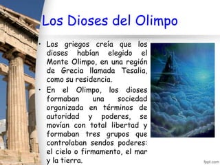 Los Dioses del Olimpo
• Los griegos creía que los
  dioses habían elegido el
  Monte Olimpo, en una región
  de Grecia llamada Tesalia,
  como su residencia.
• En el Olimpo, los dioses
  formaban      una   sociedad
  organizada en términos de
  autoridad y poderes, se
  movían con total libertad y
  formaban tres grupos que
  controlaban sendos poderes:
  el cielo o firmamento, el mar
  y la tierra.
 
