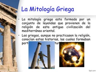 La Mitología Griega
• La mitología griega esta formada por un
  conjunto de leyendas que provienen de la
  religión de esta antigua civilización del
  mediterráneo oriental.
• Los griegos, aunque no practicasen la religión,
  conocían estas historias, las cuales formaban
  parte de su acervo cultural.
 