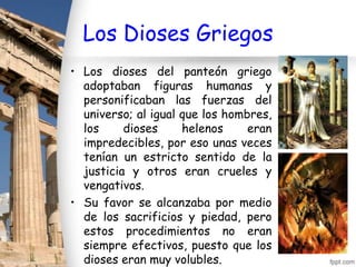 Los Dioses Griegos
• Los dioses del panteón griego
  adoptaban figuras humanas y
  personificaban las fuerzas del
  universo; al igual que los hombres,
  los     dioses     helenos     eran
  impredecibles, por eso unas veces
  tenían un estricto sentido de la
  justicia y otros eran crueles y
  vengativos.
• Su favor se alcanzaba por medio
  de los sacrificios y piedad, pero
  estos procedimientos no eran
  siempre efectivos, puesto que los
  dioses eran muy volubles.
 