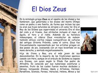 El Dios Zeus
•   En la mitología griega Zeus es el «padre de los dioses y los
    hombres», que gobernaba a los dioses del monte Olimpo
    como un padre a una familia, de forma que incluso los que
    no eran sus hijos naturales se dirigían a él como tal. Era el
    Rey de los Dioses que supervisaba el universo. Era el dios
    del cielo y el trueno. Sus atributos incluyen el rayo, el
    águila, el toro y el roble. Además de su herencia
    indoeuropea, el clásico Zeus «recolector de nubes»
    también obtuvo ciertos rasgos iconográficos de culturas
    del antiguo Oriente Próximo, como el cetro. Zeus fue
    frecuentemente representado por los artistas griegos en
    dos poses: de pie, avanzando con un rayo levantado en su
    mano derecha, y sentado majestuosamente.
•   Hijo de Crono y Rea, era el más joven de sus
    descendientes. En la mayoría de las tradiciones aparece
    casado con Hera, aunque en el oráculo de Dodoma su esposa
    era Dionea, con quien según la Ilíada fue padre de
    Afrodita. Es conocido por sus numerosas aventuras y
    amantes, fruto de las cuales fueron muchas deidades y
    héroes, incluyendo Atenea, Apolo y Artemisa, Hermes,
    Perséfone, Dionisio, Perseo, Heracles, Helena, Minos y las
 
