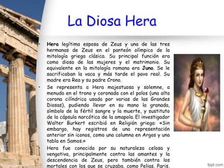 La Diosa Hera
•   Hera legítima esposa de Zeus y una de las tres
    hermanas de Zeus en el panteón olímpico de la
    mitología griega clásica. Su principal función era
    como diosa de las mujeres y el matrimonio. Su
    equivalente en la mitología romana era Juno. Se le
    sacrificaban la vaca y más tarde el pavo real. Su
    madre era Rea y su padre Crono.
•   Se representa a Hera majestuosa y solemne, a
    menudo en el trono y coronada con el polos (una alta
    corona cilíndrica usada por varias de las Grandes
    Diosas), pudiendo llevar en su mano la granada,
    símbolo de la fértil sangre y la muerte, y sustituto
    de la cápsula narcótica de la amapola. El investigador
    Walter Burkert escribió en Religión griega: «Sin
    embargo, hay registros de una representación
    anterior sin iconos, como una columna en Argos y una
    tabla en Samos.»
•   Hera fue conocida por su naturaleza celosa y
    vengativa, principalmente contra las amantes y la
    descendencia de Zeus, pero también contra los
    mortales con los que se cruzaba, como Pelias. Paris,
 