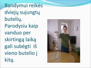 Bandymui reikės
dviejų sujungtų
butelių.
Parodysiu kaip
vanduo per
skirtingą laiką
gali subėgti iš
vieno butelio į
kitą.
 