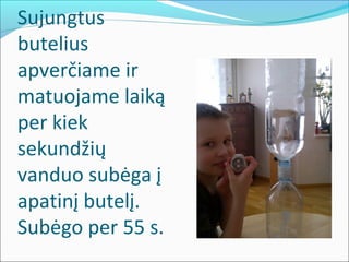 Sujungtus
butelius
apverčiame ir
matuojame laiką
per kiek
sekundžių
vanduo subėga į
apatinį butelį.
Subėgo per 55 s.
 