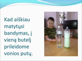 Kad aiškiau
matytųsi
bandymas, į
vieną butelį
prileidome
vonios putų.
 