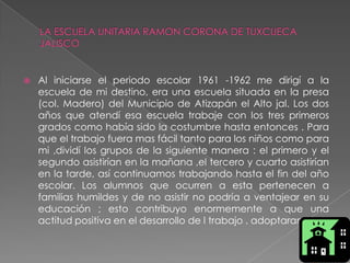 LA ESCUELA UNITARIA RAMON CORONA DE TUXCUECA JALISCOAl iniciarse el periodo escolar 1961 -1962 me dirigí a la escuela de mi destino, era una escuela situada en la presa (col. Madero) del Municipio de Atizapán el Alto jal. Los dos años que atendí esa escuela trabaje con los tres primeros grados como había sido la costumbre hasta entonces . Para que el trabajo fuera mas fácil tanto para los niños como para mi ,dividí los grupos de la siguiente manera : el primero y el segundo asistirían en la mañana ,el tercero y cuarto asistirían en la tarde, así continuamos trabajando hasta el fin del año escolar. Los alumnos que ocurren a esta pertenecen a familias humildes y de no asistir no podría a ventajear en su educación ; esto contribuyo enormemente a que una actitud positiva en el desarrollo de l trabajo . adoptaran 