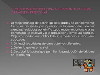 EL CONOCIMIENTO FISICO: UNA APLICACIÓN DE LA TEORIA DE PIAGET EN PREESCOLARLa mejor manera de definir (las actividades de conocimiento físico) es haciendo por oposición a la enseñanza  de las ciencias, realizados por el niño ,seda mayor importancia a los contenidos , a las leyes y a la adquisición . Tema: Los cristales. Objetivo conductual: al final de la experiencia el niño será capaz de:  1_Distinguir los cristales de otros objetivos diferentes.2_Definir lo que es un cristal 3_Descubrir los pasos que permiten la producción de cristales en  la escuela