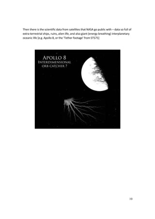 10
Then there is the scientific data from satellites that NASA go public with – data so full of
extra-terrestrial ships, ruins, alien life, and also giant (energy breathing) interplanetary
oceanic life [e.g. Apollo 8, or the ‘Tether footage’ from STS75]
 
