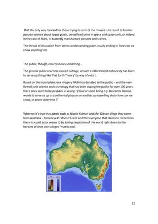 12
that the only way forward for those trying to control the masses is to resort to familiar
pseudo-science about rogue pixels, crystallised urine in space and space junk, or indeed
in the case of Mars, to blatantly manufacture pictures and scenes.
The thread of discussion from some condescending joker usually ending in ‘how can we
know anything‘ etc
The public, though, clearly knows something ..
The general public reaction, indeed outrage, at such establishment dishonesty has been
to serve up things like ‘Flat Earth Theory’ by way of retort.
Based on the incomplete junk imagery NASA has donated to the public – and the very
flawed junk science and cosmology that has been duping the public for over 100 years,
there does seem to be payback in saying: ‘if God or some being e.g. Descartes Demon,
wants to serve us up as continental pizza on an endless up-travelling shute how can we
know, or prove otherwise ?’
Whereas it’s true that actors such as Nicole Kidman and Mel Gibson allege they come
from Australia – to believe Oz doesn’t exist and that everyone that claims to come from
there is a paid actor seems to be taking skepticism of the world right down to the
borders of ones own alleged ‘matrix pod’.
 