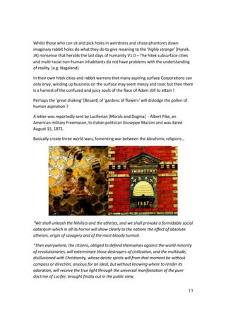 13
Whilst those who can sit and pick holes in weirdness and chase phantoms down
imaginary rabbit holes do what they do to give meaning to the ‘highly strange’ [Hynek,
JA] nonsense that heralds the last days of humanity V1.0 – The hitek subsurface cities
and multi-racial non-human inhabitants do not have problems with the understanding
of reality. [e.g. Nagaland]
In their own hitek cities and rabbit warrens that many aspiring surface Corporations can
only envy, winding up business on the surface may seem messy and toxic but then there
is a harvest of the confused and juicy souls of the Race of Adam still to attain !
Perhaps the ‘great shaking’ [Besant] of ‘gardens of flowers’ will dislodge the pollen of
human aspiration ?
A letter was reportedly sent by Luciferian [Morals and Dogma] - Albert Pike, an
American military Freemason, to Italian politician Giuseppe Mazzini and was dated
August 15, 1871.
Basically create three world wars, fomenting war between the Abrahimic religions ..
“We shall unleash the Nihilists and the atheists, and we shall provoke a formidable social
cataclysm which in all its horror will show clearly to the nations the effect of absolute
atheism, origin of savagery and of the most bloody turmoil.
“Then everywhere, the citizens, obliged to defend themselves against the world minority
of revolutionaries, will exterminate those destroyers of civilization, and the multitude,
disillusioned with Christianity, whose deistic spirits will from that moment be without
compass or direction, anxious for an ideal, but without knowing where to render its
adoration, will receive the true light through the universal manifestation of the pure
doctrine of Lucifer, brought finally out in the public view.
 