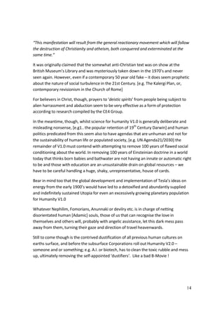 14
“This manifestation will result from the general reactionary movement which will follow
the destruction of Christianity and atheism, both conquered and exterminated at the
same time.”
It was originally claimed that the somewhat anti-Christian text was on show at the
British Museum’s Library and was mysteriously taken down in the 1970’s and never
seen again. However, even if a contemporary 50 year old fake – it does seem prophetic
about the nature of social turbulence in the 21st Century. [e.g. The Kalergi Plan, or,
contemporary revisionism in the Church of Rome]
For believers in Christ, though, prayers to ‘deistic spirits’ from people being subject to
alien harrassment and abduction seem to be very effective as a form of protection
according to research compiled by the CE4 Group.
In the meantime, though, whilst science for humanity V1.0 is generally deliberate and
misleading nonsense, [e.g1.. the popular retention of 19th
Century Darwin] and human
politics predicated from this seem also to have agendas that are unhuman and not for
the sustainability of human life or populated society, [e.g. UN Agenda21/2030] the
remainder of V1.0 must contend with attempting to remove 100 years of flawed social
conditioning about the world. In removing 100 years of Einsteinian doctrine in a world
today that thinks born babies and bathwater are not having an innate or automatic right
to be and those with education are an unsustainable drain on global resources – we
have to be careful handling a huge, shaky, unrepresentative, house of cards.
Bear in mind too that the global development and implementation of Tesla’s ideas on
energy from the early 1900’s would have led to a detoxified and abundantly supplied
and indefinitely sustained Utopia for even an excessively growing planetary population
for Humanity V1.0
Whatever Nephilim, Fomorians, Anunnaki or devilry etc. is in charge of netting
disorientated human [Adamic] souls, those of us that can recognise the love in
themselves and others will, probably with angelic assistance, let this dark mess pass
away from them, turning their gaze and direction of travel heavenwards.
Still to come though is the contrived dustification of all previous human cultures on
earths surface, and before the subsurface Corporations roll out Humanity V2.0 –
someone and or something; e.g. A.I. or biotech, has to clean the toxic rubble and mess
up, ultimately removing the self-appointed ‘dustifiers‘. Like a bad B-Movie !
 