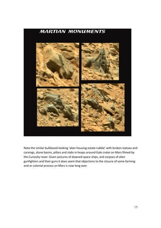 15
Note the similar bulldozed-looking ‘alien housing estate rubble’ with broken statues and
carvings, stone basins, pillars and slabs in heaps around Gale crater on Mars filmed by
the Curiosity rover. Given pictures of downed space ships, and corpses of alien
gunfighters and their guns it does seem that objections to the closure of some farming
and or colonial process on Mars is now long over.
 
