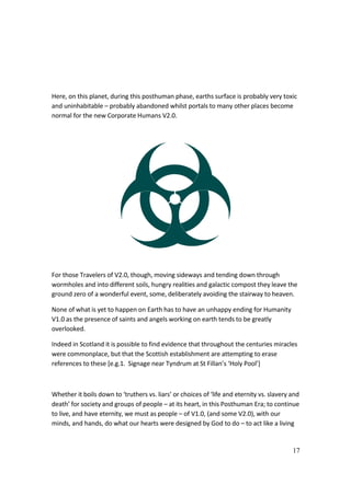17
Here, on this planet, during this posthuman phase, earths surface is probably very toxic
and uninhabitable – probably abandoned whilst portals to many other places become
normal for the new Corporate Humans V2.0.
For those Travelers of V2.0, though, moving sideways and tending down through
wormholes and into different soils, hungry realities and galactic compost they leave the
ground zero of a wonderful event, some, deliberately avoiding the stairway to heaven.
None of what is yet to happen on Earth has to have an unhappy ending for Humanity
V1.0 as the presence of saints and angels working on earth tends to be greatly
overlooked.
Indeed in Scotland it is possible to find evidence that throughout the centuries miracles
were commonplace, but that the Scottish establishment are attempting to erase
references to these [e.g.1. Signage near Tyndrum at St Fillan’s ‘Holy Pool’]
Whether it boils down to ‘truthers vs. liars’ or choices of ‘life and eternity vs. slavery and
death’ for society and groups of people – at its heart, in this Posthuman Era; to continue
to live, and have eternity, we must as people – of V1.0, (and some V2.0), with our
minds, and hands, do what our hearts were designed by God to do – to act like a living
 