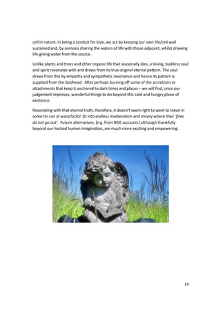 18
cell in nature. In being a conduit for love, we act by keeping our own life/cell-wall
sustained and, by osmosis sharing the waters of life with those adjacent, whilst drawing
life-giving water from the source.
Unlike plants and trees and other organic life that seasonally dies, a loving, bodiless soul
and spirit resonates with and draws from its true original eternal pattern. The soul
draws from this by empathy and sympathetic resonance and hence its pattern is
supplied from the Godhead. After perhaps burning off some of the accretions or
attachments that keep it anchored to dark times and places – we will find, once our
judgement improves, wonderful things to do beyond this cold and hungry plane of
existence.
Resonating with that eternal truth, therefore, it doesn’t seem right to want to travel in
some tin can at warp factor 10 into endless medievalism and misery where their ‘fires
do not go out’. Future alternatives, [e.g. from NDE accounts] although thankfully
beyond our hacked human imagination, are much more exciting and empowering.
 