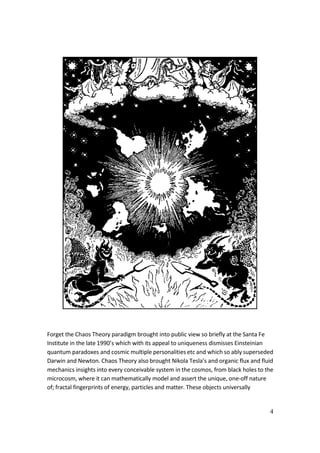 4
Forget the Chaos Theory paradigm brought into public view so briefly at the Santa Fe
Institute in the late 1990’s which with its appeal to uniqueness dismisses Einsteinian
quantum paradoxes and cosmic multiple personalities etc and which so ably superseded
Darwin and Newton. Chaos Theory also brought Nikola Tesla’s and organic flux and fluid
mechanics insights into every conceivable system in the cosmos, from black holes to the
microcosm, where it can mathematically model and assert the unique, one-off nature
of; fractal fingerprints of energy, particles and matter. These objects universally
 