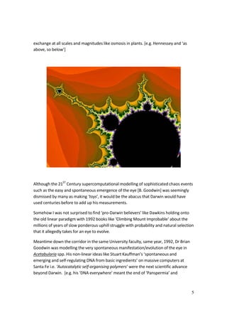 5
exchange at all scales and magnitudes like osmosis in plants. [e.g. Hennessey and ‘as
above, so below’]
Although the 21ST
Century supercomputational modelling of sophisticated chaos events
such as the easy and spontaneous emergence of the eye [B. Goodwin] was seemingly
dismissed by many as making ‘toys’, it would be the abacus that Darwin would have
used centuries before to add up his measurements.
Somehow I was not surprised to find ‘pro-Darwin believers’ like Dawkins holding onto
the old linear paradigm with 1992 books like ‘Climbing Mount Improbable‘ about the
millions of years of slow ponderous uphill struggle with probability and natural selection
that it allegedly takes for an eye to evolve.
Meantime down the corridor in the same University faculty, same year, 1992, Dr Brian
Goodwin was modelling the very spontaneous manifestation/evolution of the eye in
Acetabularia spp. His non-linear ideas like Stuart Kauffman’s ‘spontaneous and
emerging and self-regulating DNA from basic ingredients’ on massive computers at
Santa Fe i.e. ‘Autocatalytic self-organising polymers‘ were the next scientific advance
beyond Darwin. [e.g. his ‘DNA everywhere’ meant the end of ‘Panspermia’ and
 