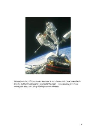 8
In this atmosphere of discontented laypeople, science has recently come forward with
the idea that Earth’s atmosphere extends to the moon – now producing even more
meme jokes about the US flag blowing in the lunar breeze.
 