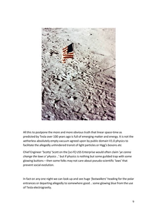 9
All this to postpone the more and more obvious truth that linear space-time as
predicted by Tesla over 100 years ago is full of emerging matter and energy. It is not the
aetherless absolutely empty vacuum agreed upon by public domain V1.0 physics to
facilitate the allegedly unhindered transit of light particles or Higg’s bosons etc
Chief Engineer ‘Scotty’ Scott on the [sci-fi] USS Enterprise would often claim ‘ye canna
change the laws o’ physics ..’ but if physics is nothing but some guilded trap with some
glowing buttons – then some folks may not care about pseudo-scientific ‘laws’ that
prevent social evolution.
In fact on any one night we can look up and see huge ‘fastwalkers’ heading for the polar
entrances or departing allegedly to somewhere good .. some glowing blue from the use
of Tesla electrogravity.
 