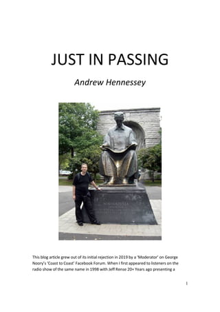 1
JUST IN PASSING
Andrew Hennessey
This blog article grew out of its initial rejection in 2019 by a ‘Moderator’ on George
Noory’s ‘Coast to Coast’ Facebook Forum. When I first appeared to listeners on the
radio show of the same name in 1998 with Jeff Rense 20+ Years ago presenting a
 