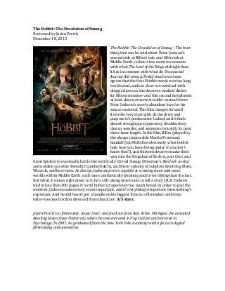 The	
  Hobbit:	
  The	
  Desolation	
  of	
  Smaug	
  
Reviewed	
  by	
  Justin	
  Perich	
  
December	
  18,	
  2013	
  
	
  
The	
  Hobbit:	
  The	
  Desolation	
  of	
  Smaug	
  -­‐	
  The	
  best	
  
thing	
  that	
  can	
  be	
  said	
  about	
  Peter	
  Jackson’s	
  
second	
  stab	
  at	
  Bilbo’s	
  tale,	
  and	
  fifth	
  stab	
  at	
  
Middle	
  Earth,	
  is	
  that	
  it	
  has	
  more	
  in	
  common	
  
with	
  what	
  The	
  Lord	
  of	
  the	
  Rings	
  did	
  right	
  than	
  
it	
  has	
  in	
  common	
  with	
  what	
  An	
  Unexpected	
  
Journey	
  did	
  wrong.	
  Pretty	
  much	
  everyone	
  
agrees	
  that	
  the	
  first	
  Hobbit	
  movie	
  was	
  too	
  long,	
  
too	
  bloated,	
  and	
  too	
  slow–we	
  watched	
  with	
  
dropped	
  jaws	
  as	
  the	
  dwarves	
  washed	
  dishes	
  
for	
  fifteen	
  minutes–and	
  this	
  second	
  installment	
  
at	
  least	
  does	
  not	
  seem	
  to	
  suffer	
  as	
  much	
  from	
  
Peter	
  Jackson’s	
  overly	
  abundant	
  love	
  for	
  his	
  
source	
  material.	
  This	
  film	
  charges	
  forward	
  
from	
  the	
  very	
  start	
  with	
  all	
  the	
  drive	
  and	
  
purpose	
  it’s	
  predecessor	
  lacked,	
  and	
  it	
  finds	
  
almost	
  enough	
  pure	
  popcorny,	
  blockbustery	
  
charm,	
  wonder,	
  and	
  suspense	
  to	
  justify	
  its	
  near	
  
three-­‐hour	
  length.	
  In	
  the	
  film,	
  Bilbo	
  (played	
  by	
  
the	
  always	
  impeccable	
  Martin	
  Freeman),	
  
Gandalf	
  (Ian	
  McKellen	
  obviously,	
  what	
  hobbit	
  
hole	
  have	
  you	
  been	
  living	
  under	
  if	
  you	
  don’t	
  
know	
  that?),	
  and	
  thirteen	
  dwarves	
  make	
  their	
  
way	
  into	
  the	
  Kingdom	
  of	
  Erebor,	
  past	
  Orcs	
  and	
  
Giant	
  Spiders	
  to	
  eventually	
  battle	
  the	
  terrifically	
  CGI-­‐ed	
  Smaug	
  (Freeman’s	
  Sherlock	
  co-­‐star	
  
and	
  notable	
  sea	
  otter	
  Benedict	
  Cumberbatch),	
  and	
  there’s	
  plenty	
  of	
  subplots	
  involving	
  Elves,	
  
Wizards,	
  and	
  bear-­‐men.	
  As	
  always,	
  Jackson	
  proves	
  capable	
  at	
  creating	
  more	
  and	
  more	
  
worlds	
  within	
  Middle	
  Earth,	
  each	
  more	
  aesthetically	
  pleasing	
  and/or	
  terrifying	
  than	
  the	
  last.	
  
But	
  when	
  it	
  comes	
  right	
  down	
  to	
  it,	
  he’s	
  still	
  taking	
  nine	
  hours	
  to	
  tell	
  a	
  story	
  J.R.R.	
  Tolkien	
  
told	
  in	
  less	
  than	
  300	
  pages.	
  It’s	
  still	
  butter	
  scraped	
  over	
  too	
  much	
  bread.	
  In	
  order	
  to	
  pad	
  the	
  
material,	
  Jackson	
  makes	
  every	
  event	
  important,	
  and	
  if	
  everything’s	
  important	
  then	
  nothing’s	
  
important.	
  And	
  he	
  still	
  hasn’t	
  got	
  a	
  handle	
  on	
  his	
  biggest	
  flaw	
  as	
  a	
  filmmaker	
  and	
  story	
  
teller–too	
  much	
  action	
  divorced	
  from	
  character.	
  3/5	
  stars.	
  
	
  
	
  
Justin	
  Perich	
  is	
  a	
  filmmaker,	
  music	
  lover,	
  and	
  food	
  nut	
  from	
  Ann	
  Arbor,	
  Michigan.	
  He	
  attended	
  
Bowling	
  Green	
  State	
  University,	
  where	
  he	
  concentrated	
  in	
  Pop	
  Culture	
  and	
  minored	
  in	
  
Psychology.	
  In	
  2007,	
  he	
  graduated	
  from	
  the	
  New	
  York	
  Film	
  Academy	
  with	
  a	
  focus	
  in	
  digital	
  
filmmaking	
  and	
  animation.	
  
	
  

 