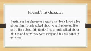 Round/Flat character 
Justin is a flat character because we don’t know a lot 
about him. It only talked about what he looked like 
and a little about his family. It also only talked about 
his tics and how they went away and his relationship 
with Via. 
