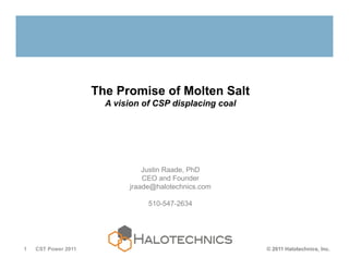 The Promise of Molten Salt
                       A vision of CSP displacing coal




                                Justin Raade, PhD
                                CEO and Founder
                            jraade@halotechnics.com

                                 510-547-2634




1   CST Power 2011                                       © 2011 Halotechnics, Inc.
 