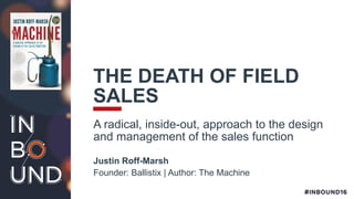 THE DEATH OF FIELD
SALES
A radical, inside-out, approach to the design
and management of the sales function
Justin Roff-Marsh
Founder: Ballistix | Author: The Machine
 