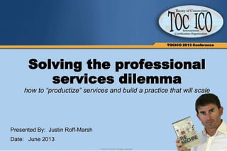 1© 2013 TOCICO. All rights reserved.
TOCICO 2013 Conference
Solving the professional
services dilemma
how to “productize” services and build a practice that will scale
Presented By: Justin Roff-Marsh
Date: June 2013
 