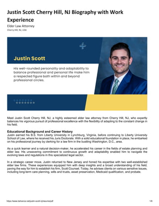 https://www.behance.net/justin-scott-nj/resume/pdf 1/6
Justin Scott Cherry Hill, NJ Biography with Work
Experience
Elder Law Attorney
Cherry Hill, NJ, USA
Meet Justin Scott Cherry Hill, NJ, a highly esteemed elder law attorney from Cherry Hill, NJ, who expertly
balances his vigorous pursuit of professional excellence with the flexibility of adapting to the constant change in
his field.
Educational Background and Career History
Justin earned his B.S. from Liberty University in Lynchburg, Virginia, before continuing to Liberty University
School of Law, where he received his Juris Doctorate. With a solid educational foundation in place, he embarked
on his professional journey by clerking for a law firm in the bustling Washington, D.C., area.
As a quick learner and a natural decision-maker, he accelerated his career in the fields of estate planning and
elder law. His unwavering commitment to continuous growth and adaptability enabled him to navigate the
evolving laws and regulations in this specialized legal sector.
In a strategic career move, Justin returned to New Jersey and honed his expertise with two well-established
elder law firms. These experiences equipped him with deep insights and a broad understanding of his field,
paving the way for him to establish his firm, Scott Counsel. Today, he advises clients on various sensitive issues,
including long-term care planning, wills and trusts, asset preservation, Medicaid qualification, and probate.
 