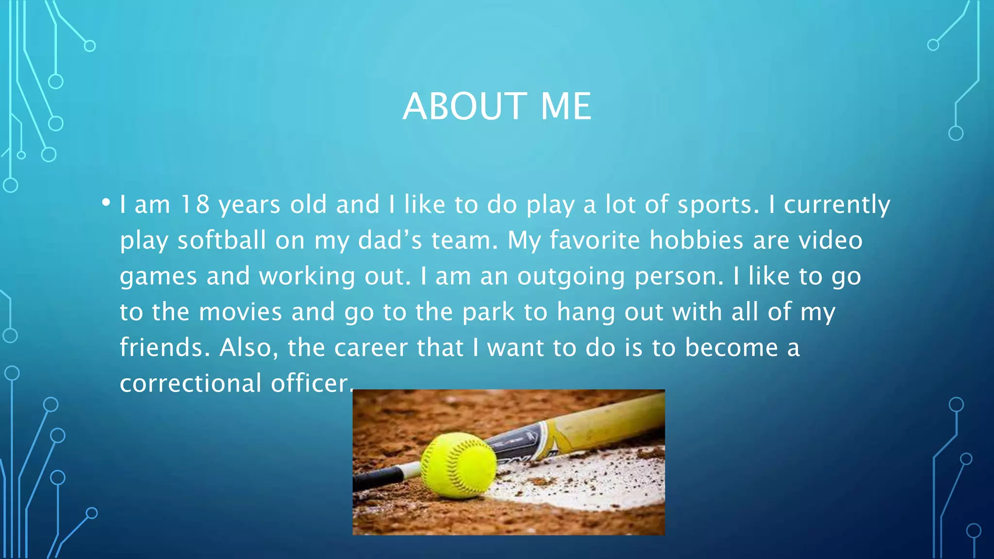 ABOUT ME
• I am 18 years old and I like to do play a lot of sports. I currently
play softball on my dad’s team. My favorite hobbies are video
games and working out. I am an outgoing person. I like to go
to the movies and go to the park to hang out with all of my
friends. Also, the career that I want to do is to become a
correctional officer.
 