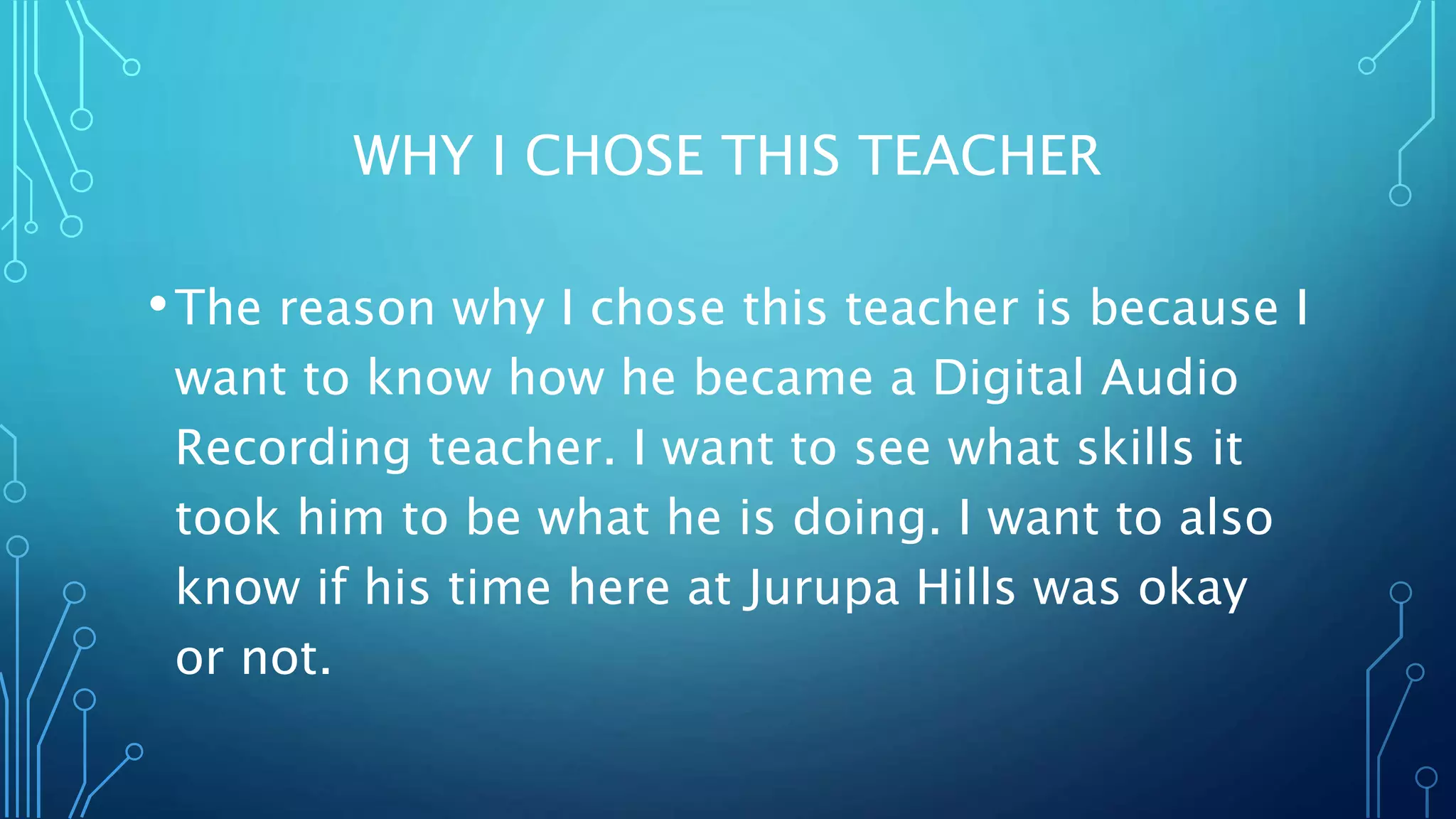 WHY I CHOSE THIS TEACHER
•The reason why I chose this teacher is because I
want to know how he became a Digital Audio
Recording teacher. I want to see what skills it
took him to be what he is doing. I want to also
know if his time here at Jurupa Hills was okay
or not.
 