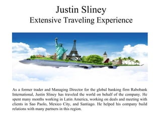 Justin Sliney
Extensive Traveling Experience
As a former trader and Managing Director for the global banking firm Rabobank
International, Justin Sliney has traveled the world on behalf of the company. He
spent many months working in Latin America, working on deals and meeting with
clients in Sao Paolo, Mexico City, and Santiago. He helped his company build
relations with many partners in this region.
 