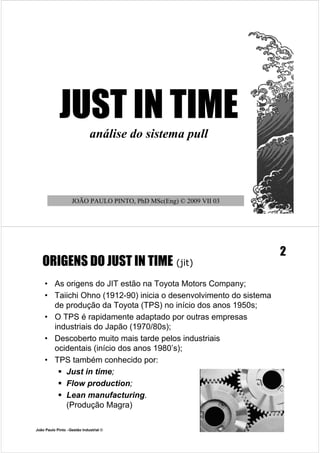JUST IN TIME
                             análise do sistema pull




                   JOÃO PAULO PINTO, PhD MSc(Eng) © 2009 VII 03




                                                                   2
   ORIGENS DO JUST IN TIME (jit)
    • As origens do JIT estão na Toyota Motors Company;
    • Taiichi Ohno (1912-90) inicia o desenvolvimento do sistema
      de produção da Toyota (TPS) no início dos anos 1950s;
    • O TPS é rapidamente adaptado por outras empresas
      industriais do Japão (1970/80s);
    • Descoberto muito mais tarde pelos industriais
      ocidentais (início dos anos 1980’s);
    • TPS também conhecido por:
        Just in time;
        Flow production;
        Lean manufacturing.
         (Produção Magra)

João Paulo Pinto –Gestão Industrial ©
 
