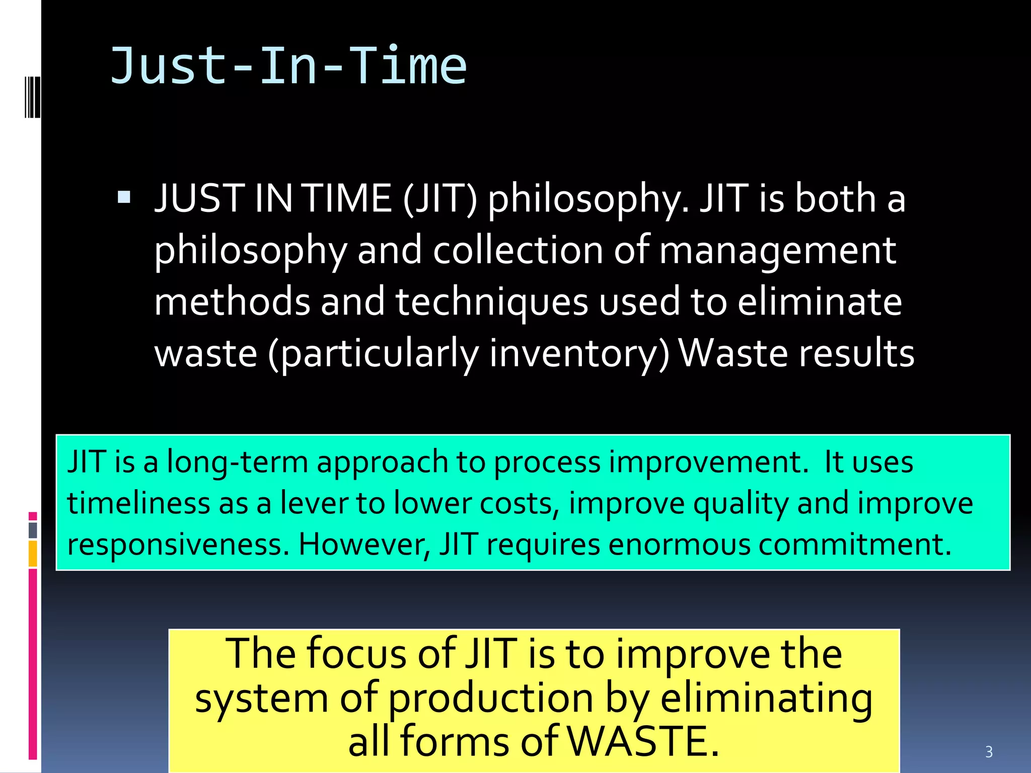 Just-In-Time JUST IN TIME (JIT) philosophy. JIT is both a philosophy and collection of management methods and techniques used to eliminate waste (particularly inventory) Waste resultsJIT is a long-term approach to process improvement.  It uses timeliness as a lever to lower costs, improve quality and improve responsiveness. However, JIT requires enormous commitment. The focus of JIT is to improve the system of production by eliminating all forms of WASTE.2/22/2009just in time by ravindra3