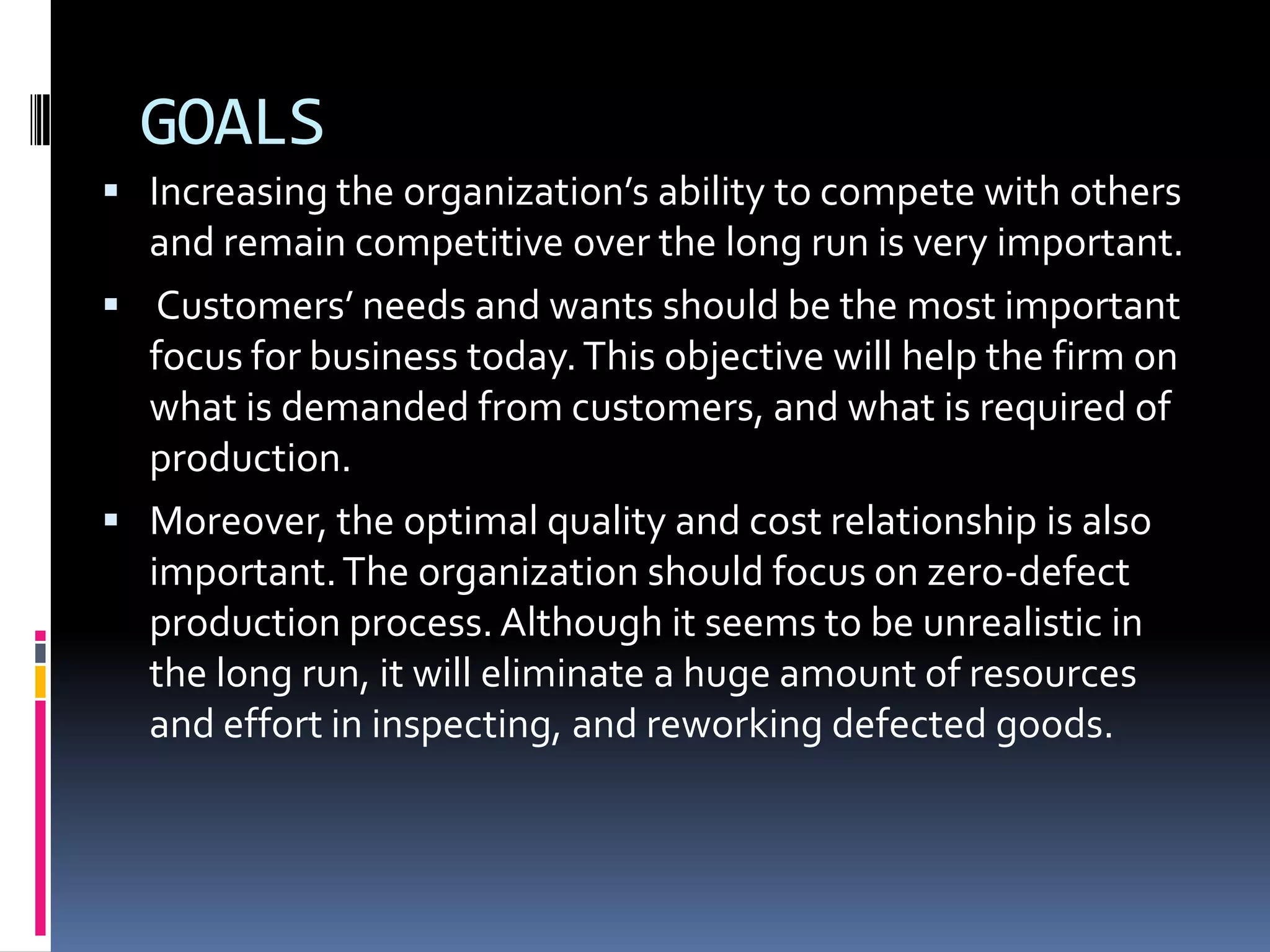 GOALSIncreasing the organization’s ability to compete with others and remain competitive over the long run is very important. Customers’ needs and wants should be the most important focus for business today. This objective will help the firm on what is demanded from customers, and what is required of production.Moreover, the optimal quality and cost relationship is also important. The organization should focus on zero-defect production process. Although it seems to be unrealistic in the long run, it will eliminate a huge amount of resources and effort in inspecting, and reworking defected goods.