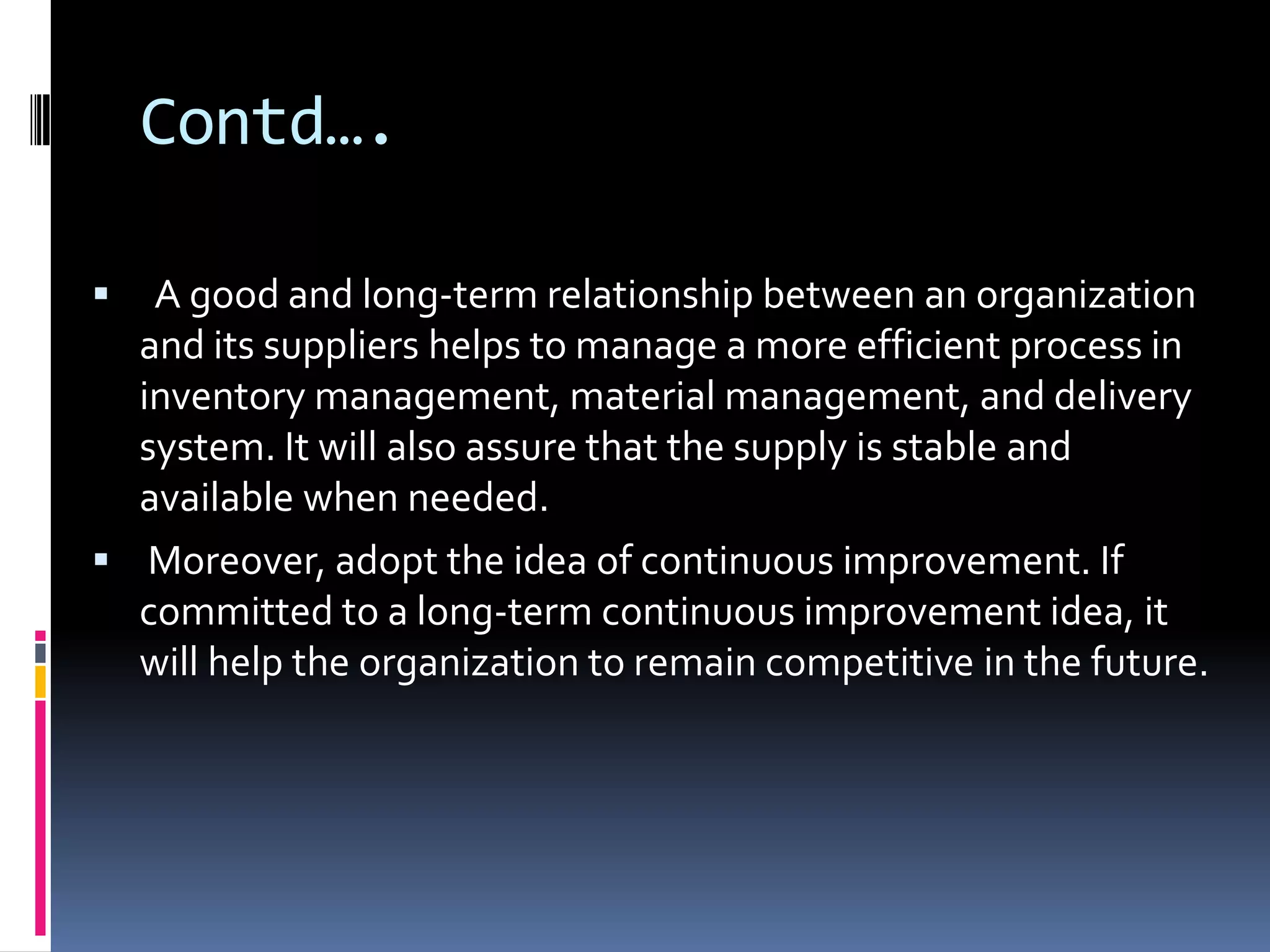 Contd….  A good and long-term relationship between an organization and its suppliers helps to manage a more efficient process in inventory management, material management, and delivery system. It will also assure that the supply is stable and available when needed. Moreover, adopt the idea of continuous improvement. If committed to a long-term continuous improvement idea, it will help the organization to remain competitive in the future.